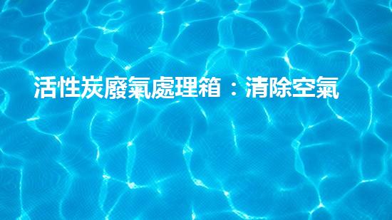 活性炭廢氣處理箱：清除空氣中的污染，守護(hù)你的呼吸！